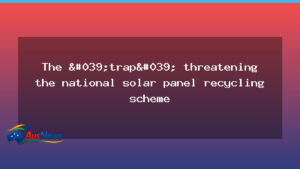 Hurdle facing Australia’s national solar panel recycling plan - hurdle facing australia