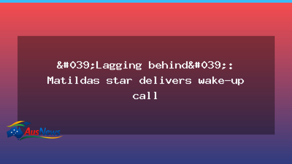 Matildas wake-up call sparks national debate on women’s football path - matildas wake-up call