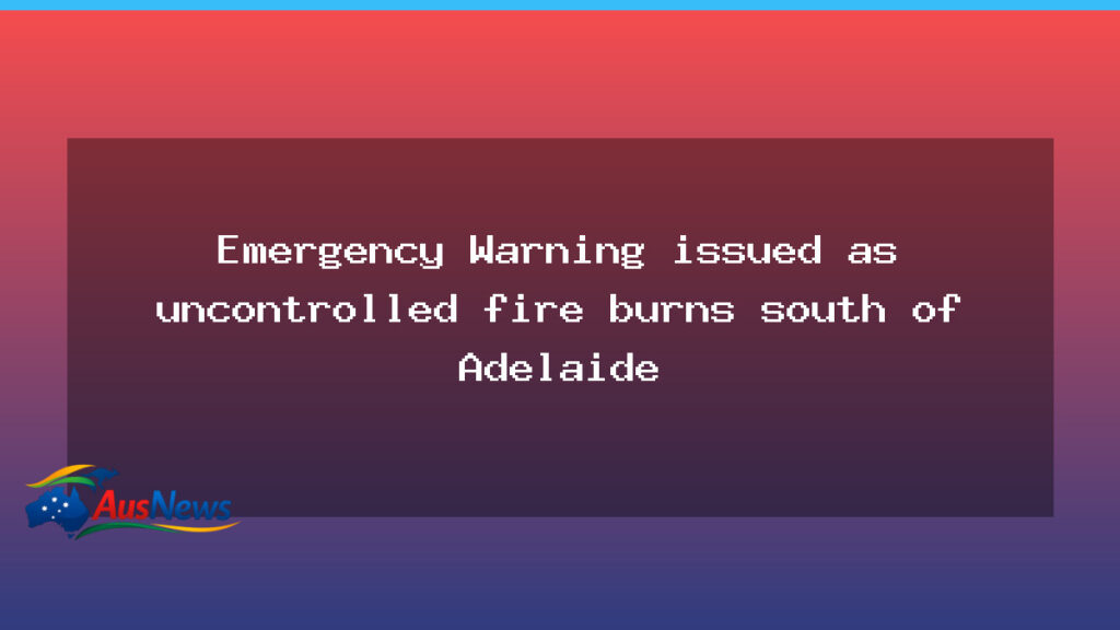 Emergency Warning Issued as Uncontrolled Bushfire Burns South of Adelaide - emergency warning issued