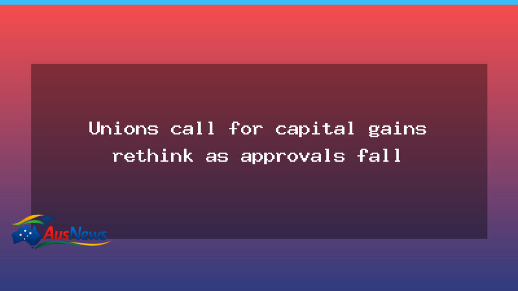 Unions urge capital gains rethink as approvals slow - unions urge capital