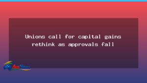 Unions urge capital gains rethink as approvals slow - unions urge capital