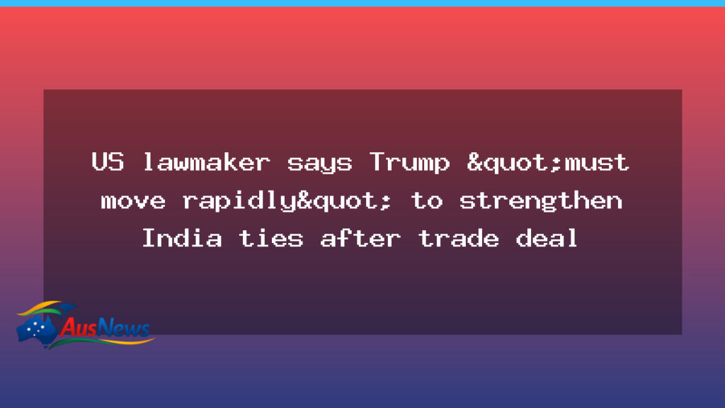 US lawmaker urges rapid action to deepen India ties after trade deal - lawmaker urges rapid