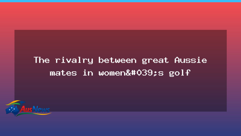 Rivals and mates: the quiet rivalry shaping Australian women’s golf - rivals mates quiet