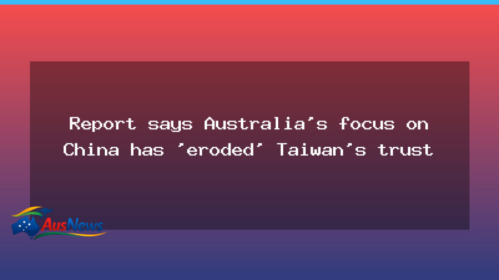 Report warns Australia’s China tilt has dented Taiwan trust - report warns australia