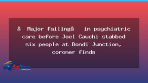 Coroner flags psychiatric care failure before Bondi Junction stabbings - coroner flags psychiatric