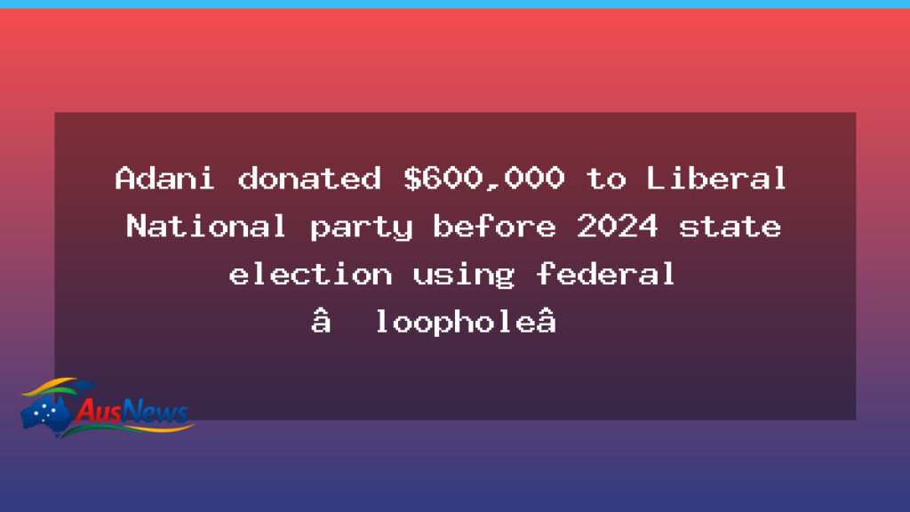 Adani donation over $600k to Queensland LNP linked to federal loophole before 2024 election - adani donation over