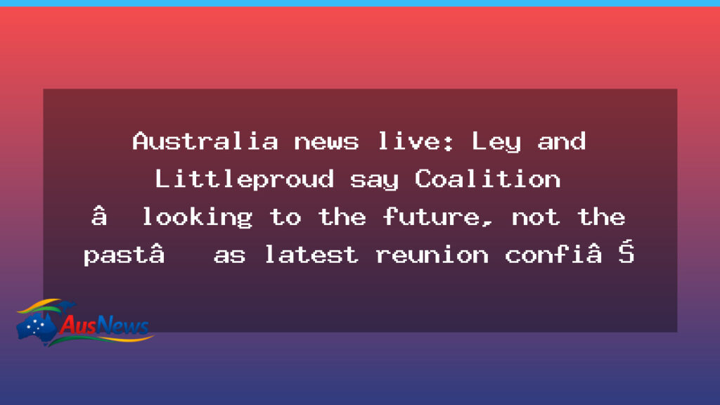 Coalition reunion confirmed as Ley and Littleproud push a future-focused agenda - coalition reunion confirmed