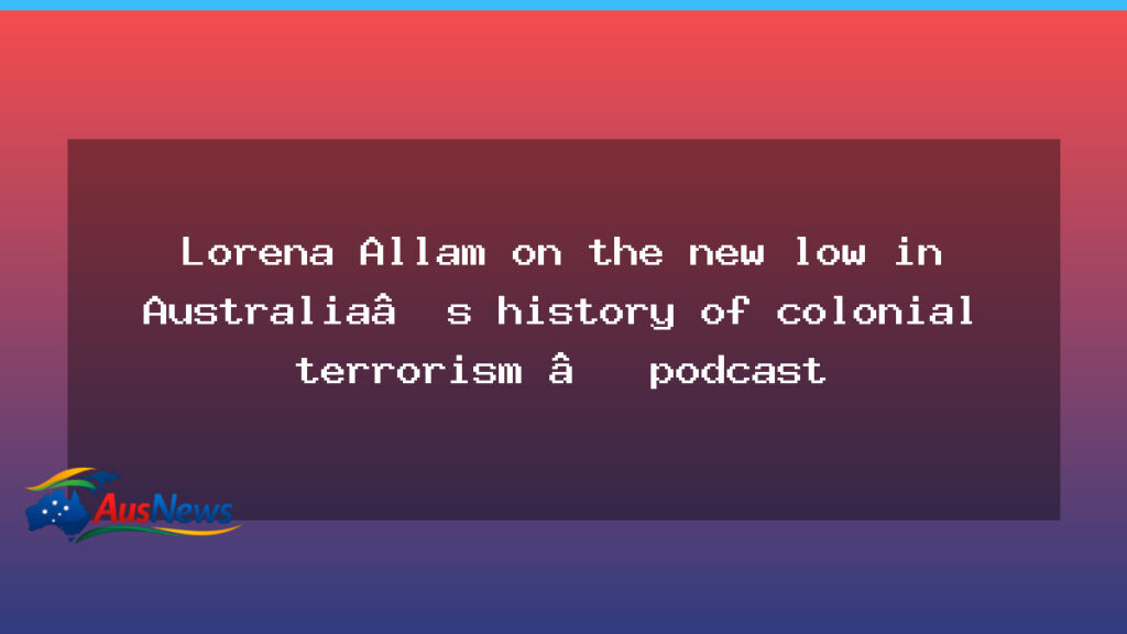 Lorena Allam on a new low in Australia’s colonial terrorism narrative — podcast - lorena allam new