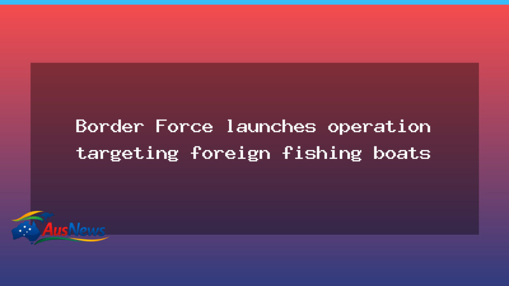 Border Force launches national push to curb foreign fishing boats - border force launches
