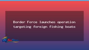 Border Force launches national push to curb foreign fishing boats - border force launches